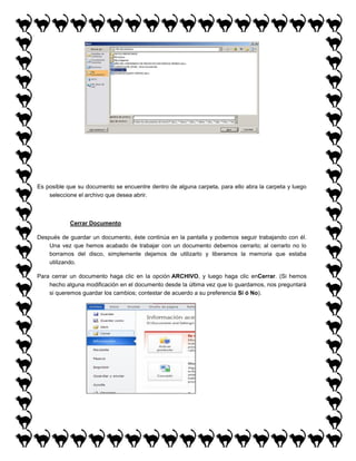 Es posible que su documento se encuentre dentro de alguna carpeta, para ello abra la carpeta y luego
seleccione el archivo que desea abrir.

Cerrar Documento
Después de guardar un documento, éste continúa en la pantalla y podemos seguir trabajando con él.
Una vez que hemos acabado de trabajar con un documento debemos cerrarlo; al cerrarlo no lo
borramos del disco, simplemente dejamos de utilizarlo y liberamos la memoria que estaba
utilizando.
Para cerrar un documento haga clic en la opción ARCHIVO, y luego haga clic enCerrar. (Si hemos
hecho alguna modificación en el documento desde la última vez que lo guardamos, nos preguntará
si queremos guardar los cambios; contestar de acuerdo a su preferencia Sí ó No).

 