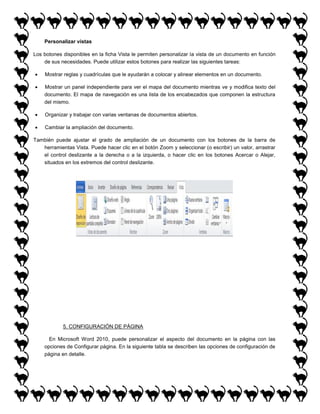 Personalizar vistas
Los botones disponibles en la ficha Vista le permiten personalizar la vista de un documento en función
de sus necesidades. Puede utilizar estos botones para realizar las siguientes tareas:


Mostrar reglas y cuadrículas que le ayudarán a colocar y alinear elementos en un documento.



Mostrar un panel independiente para ver el mapa del documento mientras ve y modifica texto del
documento. El mapa de navegación es una lista de los encabezados que componen la estructura
del mismo.



Organizar y trabajar con varias ventanas de documentos abiertos.



Cambiar la ampliación del documento.

También puede ajustar el grado de ampliación de un documento con los botones de la barra de
herramientas Vista. Puede hacer clic en el botón Zoom y seleccionar (o escribir) un valor, arrastrar
el control deslizante a la derecha o a la izquierda, o hacer clic en los botones Acercar o Alejar,
situados en los extremos del control deslizante.

5. CONFIGURACIÓN DE PÁGINA
En Microsoft Word 2010, puede personalizar el aspecto del documento en la página con las
opciones de Configurar página. En la siguiente tabla se describen las opciones de configuración de
página en detalle.

 