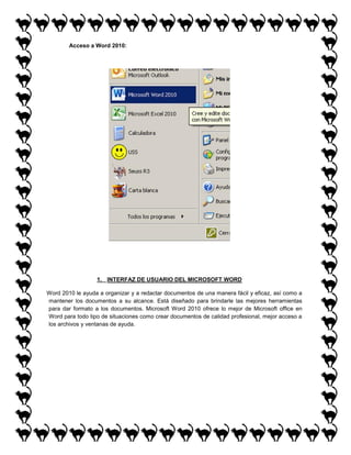 Acceso a Word 2010:

1. INTERFAZ DE USUARIO DEL MICROSOFT WORD
Word 2010 le ayuda a organizar y a redactar documentos de una manera fácil y eficaz, así como a
mantener los documentos a su alcance. Está diseñado para brindarle las mejores herramientas
para dar formato a los documentos. Microsoft Word 2010 ofrece lo mejor de Microsoft office en
Word para todo tipo de situaciones como crear documentos de calidad profesional, mejor acceso a
los archivos y ventanas de ayuda.

 