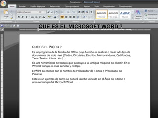 QUE ES EL MICROSOFT WORD ?


QUE ES EL WORD ?
Es un programa de la familia del Office, cuya función es realizar o crear todo tipo de
documentos de todo nivel (Cartas, Circulares, Escritos, Memorandums, Certificados,
Tesis, Textos, Libros, etc.).
Es una herramienta de trabajo que sustituye a la antigua maquina de escribir. En el
Word el trabajo es mas sencillo y múltiple.
El Word se conoce con el nombre de Procesador de Textos o Procesador de
Palabras
Este es un ejemplo de como se deberá escribir un texto en el Área de Edición o
área de trabajo del Microsoft Word.
 