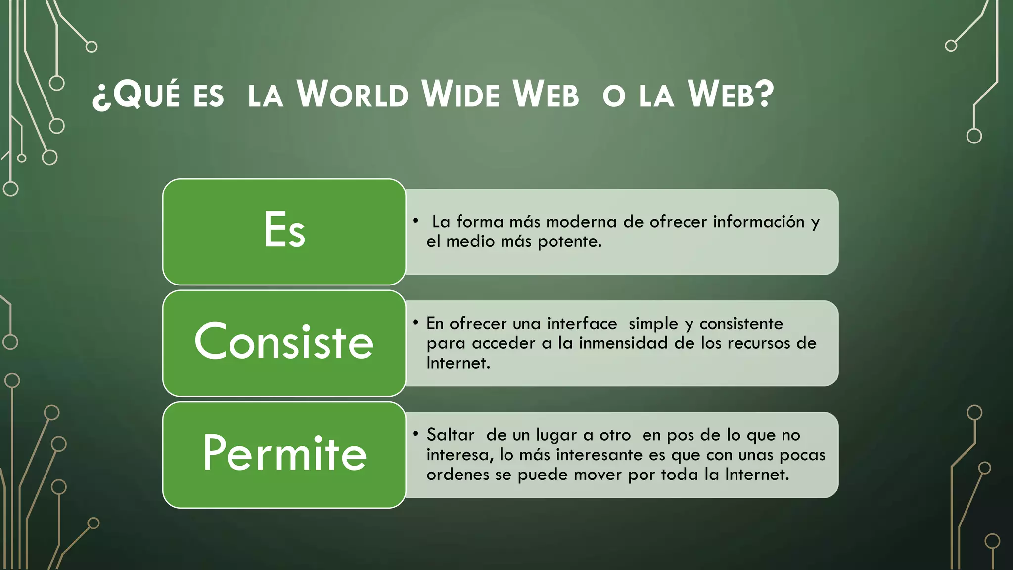 ¿QUÉ ES LA WORLD WIDE WEB O LA WEB?
• La forma más moderna de ofrecer información y
el medio más potente.Es
• En ofrecer una interface simple y consistente
para acceder a la inmensidad de los recursos de
Internet.
Consiste
• Saltar de un lugar a otro en pos de lo que no
interesa, lo más interesante es que con unas pocas
ordenes se puede mover por toda la Internet.
Permite
 