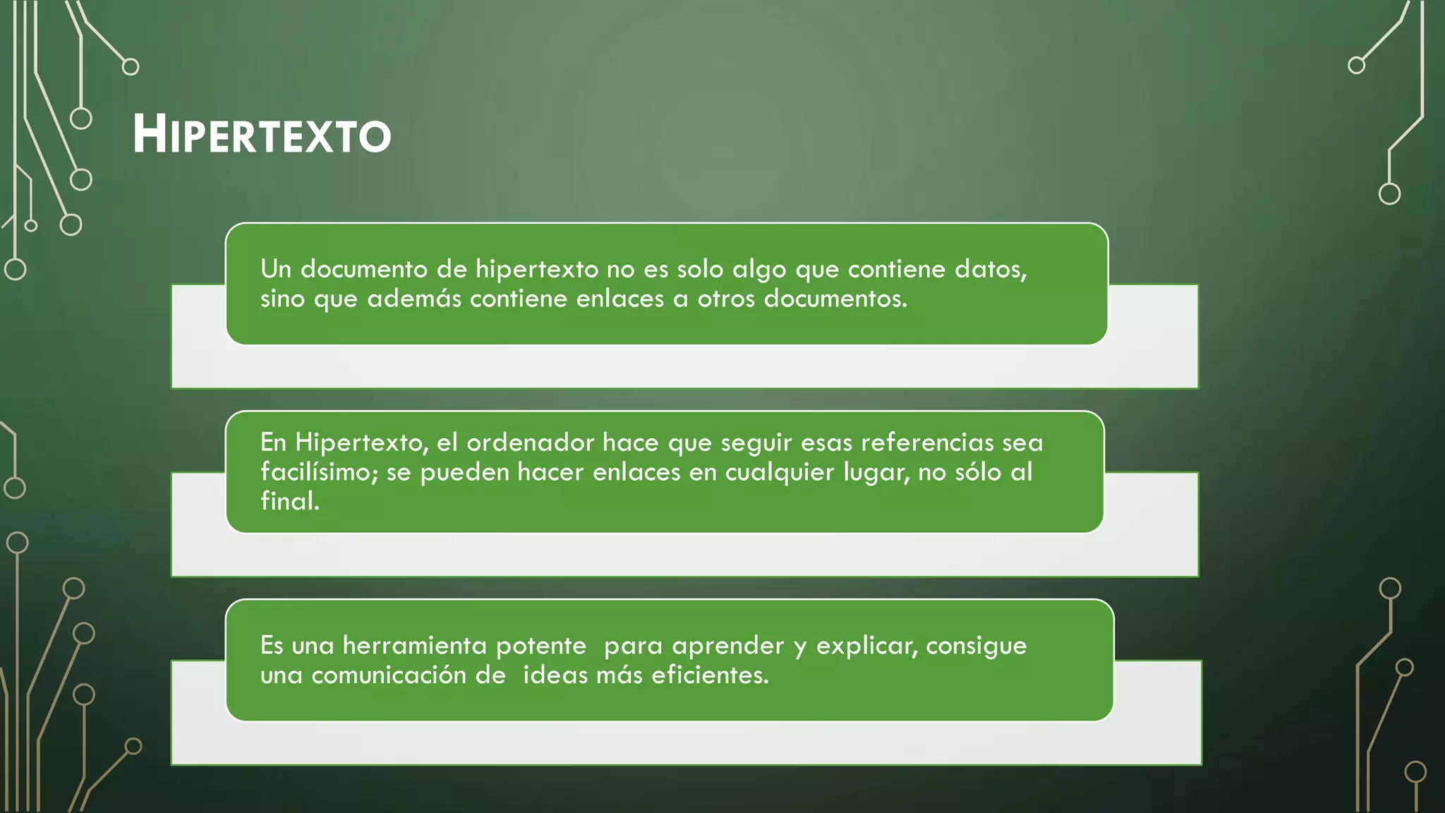 HIPERTEXTO
Un documento de hipertexto no es solo algo que contiene datos,
sino que además contiene enlaces a otros documentos.
En Hipertexto, el ordenador hace que seguir esas referencias sea
facilísimo; se pueden hacer enlaces en cualquier lugar, no sólo al
final.
Es una herramienta potente para aprender y explicar, consigue
una comunicación de ideas más eficientes.
 
