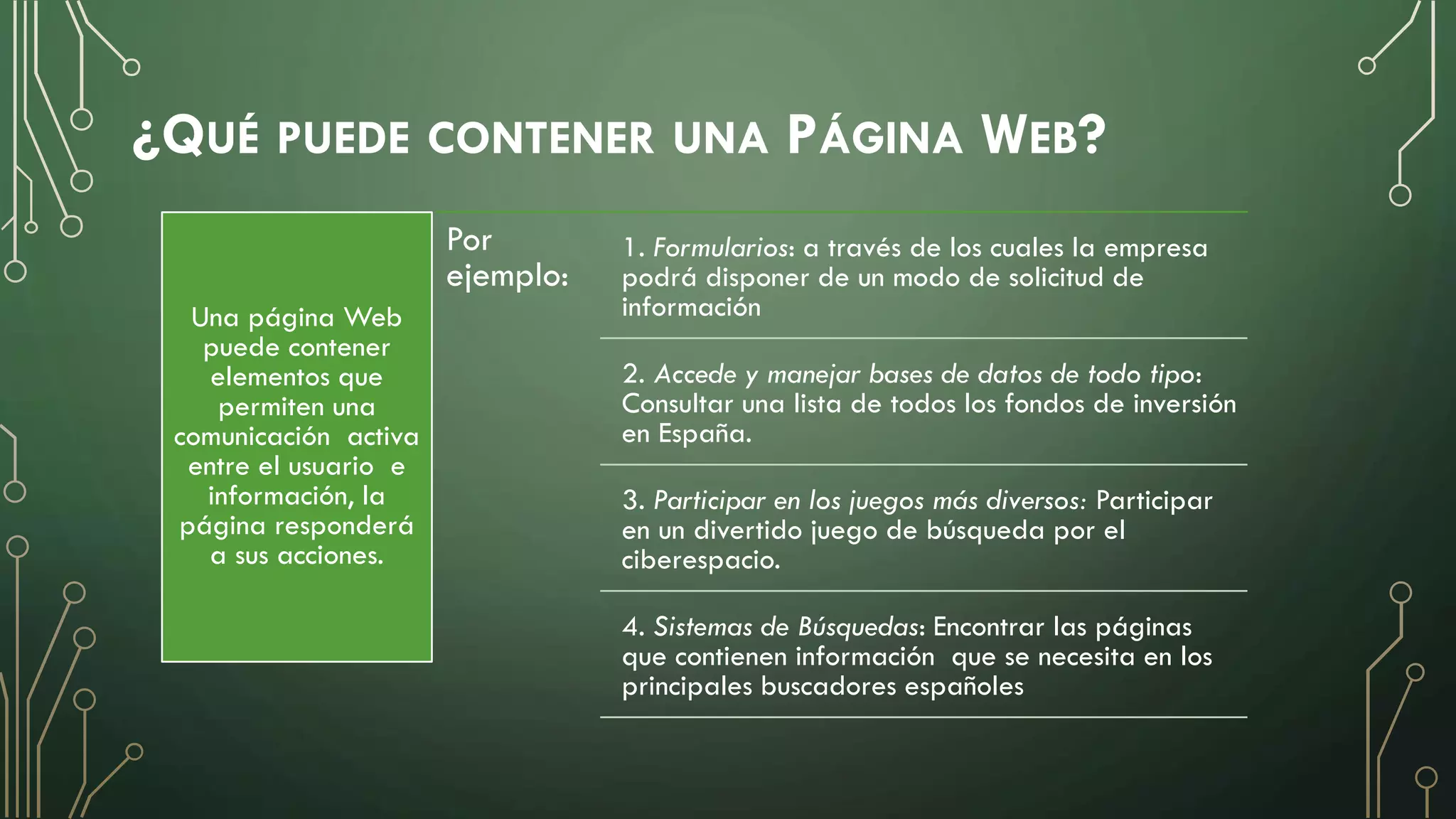 ¿QUÉ PUEDE CONTENER UNA PÁGINA WEB?
Una página Web
puede contener
elementos que
permiten una
comunicación activa
entre el usuario e
información, la
página responderá
a sus acciones.
Por
ejemplo:
1. Formularios: a través de los cuales la empresa
podrá disponer de un modo de solicitud de
información
2. Accede y manejar bases de datos de todo tipo:
Consultar una lista de todos los fondos de inversión
en España.
3. Participar en los juegos más diversos: Participar
en un divertido juego de búsqueda por el
ciberespacio.
4. Sistemas de Búsquedas: Encontrar las páginas
que contienen información que se necesita en los
principales buscadores españoles
 