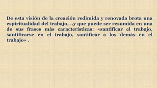 De esta visión de la creación redimida y renovada brota una
espiritualidad del trabajo, ..y que puede ser resumida en una
de sus frases más características: «santificar el trabajo,
santificarse en el trabajo, santificar a los demás en el
trabajo» .
 