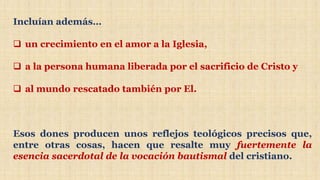 Incluían además…
 un crecimiento en el amor a la Iglesia,
 a la persona humana liberada por el sacrificio de Cristo y
 al mundo rescatado también por El.
Esos dones producen unos reflejos teológicos precisos que,
entre otras cosas, hacen que resalte muy fuertemente la
esencia sacerdotal de la vocación bautismal del cristiano.
 