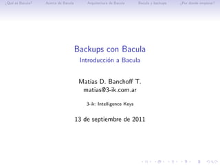 ¿Qu´ es Bacula?
   e              Acerca de Bacula       Arquitectura de Bacula    Bacula y backups   ¿Por donde empezar?




                                     Backups con Bacula
                                      Introducci´n a Bacula
                                                o


                                      Matias D. Banchoﬀ T.
                                       matias@3-ik.com.ar

                                         3-ik: Intelligence Keys


                                     13 de septiembre de 2011
 