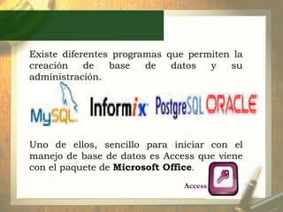 Existe diferentes programas que permiten la creación de base de datos y su administración.  Uno de ellos, sencillo para iniciar con el manejo de base de datos es Access que viene con el paquete de  Microsoft Office . Access 
