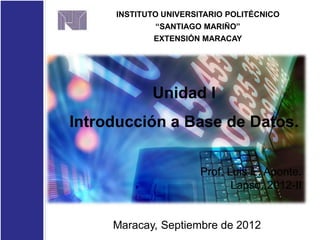 Unidad I
Introducción a Base de Datos.
INSTITUTO UNIVERSITARIO POLITÉCNICO
“SANTIAGO MARIÑO”
EXTENSIÓN MARACAY
Prof. Luis E. Aponte.
Lapso. 2012-II
Maracay, Septiembre de 2012
 
