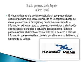  El Habeas data es una acción constitucional que puede ejercer 
cualquier persona que estuviera incluida en un registro o banco de 
datos, para acceder a tal registro y que le sea suministrada la 
información existente sobre su persona, y de solicitar la eliminación 
o corrección si fuera falsa o estuviera desactualizada. También 
puede aplicarse al derecho al olvido, esto es, el derecho a eliminar 
información que se considera obsoleta por el transcurso del tiempo y 
ha perdido su utilidad. 
 