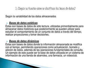 Según la variabilidad de los datos almacenados 
 Bases de datos estáticas 
Éstas son bases de datos de sólo lectura, utilizadas primordialmente para 
almacenar datos históricos que posteriormente se pueden utilizar para 
estudiar el comportamiento de un conjunto de datos a través del tiempo, 
realizar proyecciones y tomar decisiones. 
 Bases de datos dinámicas 
Éstas son bases de datos donde la información almacenada se modifica 
con el tiempo, permitiendo operaciones como actualización, borrado y 
adición de datos, además de las operaciones fundamentales de consulta. 
Un ejemplo de esto puede ser la base de datos utilizada en un sistema de 
información de una tienda de abarrotes, una farmacia, un videoclub. 
 
