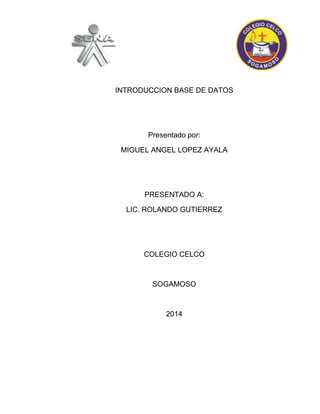 INTRODUCCION BASE DE DATOS 
Presentado por: 
MIGUEL ANGEL LOPEZ AYALA 
PRESENTADO A: 
LIC. ROLANDO GUTIERREZ 
COLEGIO CELCO 
SOGAMOSO 
2014 
 
