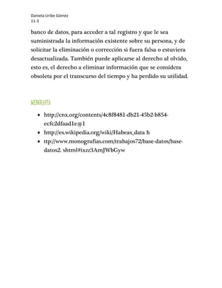 Daniela Uribe Gómez 
11-3 
banco de datos, para acceder a tal registro y que le sea 
suministrada la información existente sobre su persona, y de 
solicitar la eliminación o corrección si fuera falsa o estuviera 
desactualizada. También puede aplicarse al derecho al olvido, 
esto es, el derecho a eliminar información que se considera 
obsoleta por el transcurso del tiempo y ha perdido su utilidad. 
WEBGRAFÍA 
 http://cnx.org/contents/4c8f8481-db21-45b2-b854- 
ecfc2dfaad1e@1 
 http://es.wikipedia.org/wiki/Habeas_data h 
 ttp://www.monografias.com/trabajos72/base-datos/base-datos2. 
shtml#ixzz3AmJWbGyw 
