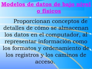 Modelos de datos de bajo nivel 
o físicos 
Proporcionan conceptos de 
detalles de cómo se almacenan 
los datos en el computador, al 
representar información como 
los formatos y ordenamiento de 
los registros y los caminos de 
acceso. 
 