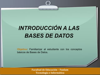 INTRODUCCIÓN A LAS
   BASES DE DATOS

Objetivo: Familiarizar al estudiante con los conceptos
básicos de Bases de Datos.




            Facultad de Educación – Funlam
                                     Ihr Logo
               Tecnología e Informática
 