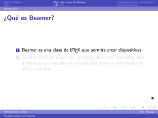 Algo de historia              Algo m´s acerca de Beamer
                                    a                        ¿Qu´ puedo hacer con Beamer?
                                                                e

Introducci´n
          o


¿Qu´ es Beamer?
   e




           1                          A
               Beamer es una clase de LTEX que permite crear diapositivas.
           2   Aunque tambi´n puede ser utilizada para crear presentaciones
                            e
               din´micas que pueden ser proyectadas desde el ordenador (de
                   a
               ah´ su nombre).
                 ı




               A
Introducci´n a L TEX
          o                                                                  Univ. M´laga
                                                                                    a
Presentaciones con Beamer
 