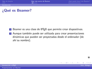 Algo de historia              Algo m´s acerca de Beamer
                                    a                        ¿Qu´ puedo hacer con Beamer?
                                                                e

Introducci´n
          o


¿Qu´ es Beamer?
   e




           1                          A
               Beamer es una clase de LTEX que permite crear diapositivas.
           2   Aunque tambi´n puede ser utilizada para crear presentaciones
                            e
               din´micas que pueden ser proyectadas desde el ordenador (de
                   a
               ah´ su nombre).
                 ı




               A
Introducci´n a L TEX
          o                                                                  Univ. M´laga
                                                                                    a
Presentaciones con Beamer
 