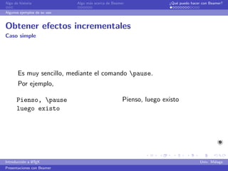 Algo de historia             Algo m´s acerca de Beamer
                                   a                                 ¿Qu´ puedo hacer con Beamer?
                                                                        e

Algunos ejemplos de su uso


Obtener efectos incrementales
Caso simple




       Es muy sencillo, mediante el comando pause.
       Por ejemplo,

      Pienso, pause                                 Pienso, luego existo
      luego existo




               A
Introducci´n a L TEX
          o                                                                          Univ. M´laga
                                                                                            a
Presentaciones con Beamer
 
