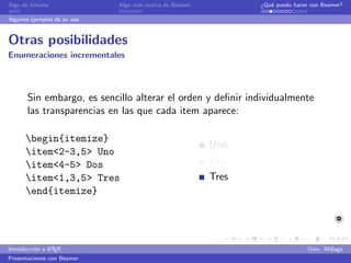 Algo de historia             Algo m´s acerca de Beamer
                                   a                            ¿Qu´ puedo hacer con Beamer?
                                                                   e

Algunos ejemplos de su uso


Otras posibilidades
Enumeraciones incrementales



       Sin embargo, es sencillo alterar el orden y deﬁnir individualmente
       las transparencias en las que cada item aparece:

      begin{itemize}
                                                         Uno
      item<2-3,5> Uno
      item<4-5> Dos                                     Dos
      item<1,3,5> Tres                                  Tres
      end{itemize}




               A
Introducci´n a L TEX
          o                                                                     Univ. M´laga
                                                                                       a
Presentaciones con Beamer
 