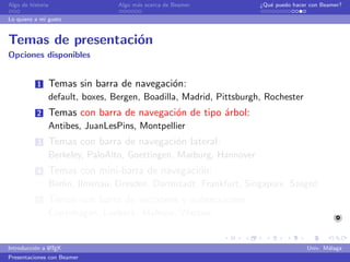 Algo de historia                Algo m´s acerca de Beamer
                                      a                            ¿Qu´ puedo hacer con Beamer?
                                                                      e

Lo quiero a mi gusto


Temas de presentaci´n
                   o
Opciones disponibles


           1   Temas sin barra de navegaci´n:
                                          o
               default, boxes, Bergen, Boadilla, Madrid, Pittsburgh, Rochester
           2   Temas con barra de navegaci´n de tipo ´rbol:
                                          o          a
               Antibes, JuanLesPins, Montpellier
           3   Temas con barra de navegaci´n lateral:
                                          o
               Berkeley, PaloAlto, Goettingen, Marburg, Hannover
           4   Temas con mini-barra de navegaci´n:
                                               o
               Berlin, Ilmenau, Dresden, Darmstadt, Frankfurt, Singapore, Szeged
           5   Temas con barra de secciones y subsecciones:
               Copenhagen, Luebeck, Malmoe, Warsaw


               A
Introducci´n a L TEX
          o                                                                        Univ. M´laga
                                                                                          a
Presentaciones con Beamer
 