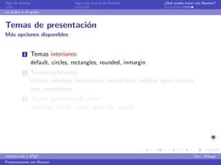Algo de historia                   Algo m´s acerca de Beamer
                                         a                               ¿Qu´ puedo hacer con Beamer?
                                                                            e

Lo quiero a mi gusto


Temas de presentaci´n
                   o
M´s opciones disponibles
 a


           1   Temas interiores:
               default, circles, rectangles, rounded, inmargin
           2   Temas exteriores:
               default, infolines, miniframes, smoothbars, sidebar, split, shadow,
               tree, smoothtree
           3   Temas generales de color:
               albatross, beetle, crane, dove, ﬂy, seagull
                       Temas de color especializados: default, structure, sidebartab
                       Temas de color interior: lily, orchid, rose
                       Temas de color exterior: whale, seahorse, dolphin


               A
Introducci´n a L TEX
          o                                                                              Univ. M´laga
                                                                                                a
Presentaciones con Beamer
 