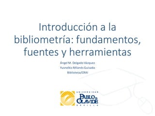 Introducción a la
bibliometría: fundamentos,
fuentes y herramientas
Ángel M. Delgado Vázquez
Yusnelkis Milanés Guisado
Biblioteca/CRAI
 