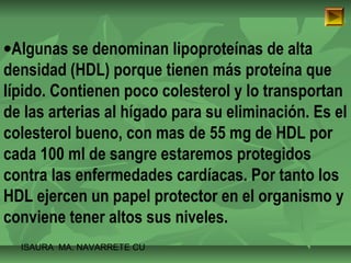 ·Algunas se denominan lipoproteínas de alta 
densidad (HDL) porque tienen más proteína que 
lípido. Contienen poco colesterol y lo transportan 
de las arterias al hígado para su eliminación. Es el 
colesterol bueno, con mas de 55 mg de HDL por 
cada 100 ml de sangre estaremos protegidos 
contra las enfermedades cardíacas. Por tanto los 
HDL ejercen un papel protector en el organismo y 
conviene tener altos sus niveles. 
ISAURA MA. NAVARRET E CU 
 