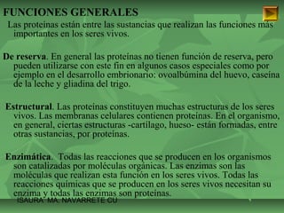 FUNCIONES GENERALES 
Las proteínas están entre las sustancias que realizan las funciones más 
importantes en los seres vivos. 
De reserva. En general las proteínas no tienen función de reserva, pero 
pueden utilizarse con este fin en algunos casos especiales como por 
ejemplo en el desarrollo embrionario: ovoalbúmina del huevo, caseína 
de la leche y gliadina del trigo. 
Estructural. Las proteínas constituyen muchas estructuras de los seres 
vivos. Las membranas celulares contienen proteínas. En el organismo, 
en general, ciertas estructuras -cartílago, hueso- están formadas, entre 
otras sustancias, por proteínas. 
Enzimática. Todas las reacciones que se producen en los organismos 
son catalizadas por moléculas orgánicas. Las enzimas son las 
moléculas que realizan esta función en los seres vivos. Todas las 
reacciones químicas que se producen en los seres vivos necesitan su 
enzima y todas las enzimas son proteínas. 
ISAURA MA. NAVARRET E CU 
 
