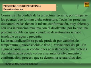 PROPIEDADES DE PROTEÍNAS 
Desnaturalización. 
Consiste en la pérdida de la estructura terciaria, por romperse 
los puentes que forman dicha estructura. Todas las proteínas 
desnaturalizadas tienen la misma conformación, muy abierta y 
con una interacción máxima con el disolvente, por lo que una 
proteína soluble en agua cuando se desnaturaliza se hace 
insoluble en agua y precipita. 
La desnaturalización se puede producir por cambios de 
temperatura, ( huevo cocido o frito ), variaciones del pH. En 
algunos casos, si las condiciones se restablecen, una proteína 
desnaturalizada puede volver a su anterior plegamiento o 
conformación, proceso que se denomina renaturalización 
ISAURA MA. NAVARRET E CU 
 