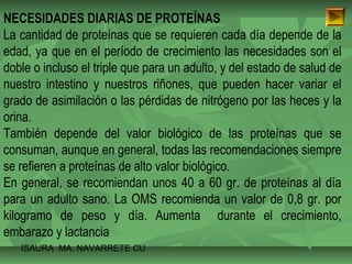 NECESIDADES DIARIAS DE PROTEÍNAS 
La cantidad de proteínas que se requieren cada día depende de la 
edad, ya que en el período de crecimiento las necesidades son el 
doble o incluso el triple que para un adulto, y del estado de salud de 
nuestro intestino y nuestros riñones, que pueden hacer variar el 
grado de asimilación o las pérdidas de nitrógeno por las heces y la 
orina. 
También depende del valor biológico de las proteínas que se 
consuman, aunque en general, todas las recomendaciones siempre 
se refieren a proteínas de alto valor biológico. 
En general, se recomiendan unos 40 a 60 gr. de proteínas al día 
para un adulto sano. La OMS recomienda un valor de 0,8 gr. por 
kilogramo de peso y día. Aumenta durante el crecimiento, 
embarazo y lactancia 
ISAURA MA. NAVARRET E CU 
 