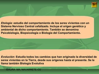 Etología: estudio del comportamiento de los seres vivientes con un 
Sistema Nervioso Central cefalizado. Incluye el origen genético y 
ambiental de dicho comportamiento. También se denomina 
Psicobiología, Biopsicología o Biología del Comportamiento. 
Evolución: Estudia todos los cambios que han originado la diversidad de 
seres vivientes en la Tierra, desde sus orígenes hasta el presente. Se le 
llama también Biología Evolutiva 
ISAURA MA. NAVARRET E CU 
 