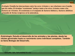 Ecología: Estudia las interacciones entre los seres vivientes y sus relaciones con el medio 
que los rodea. El término “ecosistema” incluye tanto a los seres vivientes como a los 
factores no vivientes. El ecosistema es el conjunto de factores bióticos y factores abióticos 
actuando de forma recíproca en la naturaleza. 
Embriología: Estudia el desarrollo de los animales y las plantas, desde las 
células germinales hasta su nacimiento como individuos completos. También 
se llama Biología del Desarrollo. 
ISAURA MA. NAVARRET E CU 
 