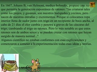 En 1667, Johann B, van Helmont, medico holandés, propuso una receta 
que permitía la generación espontánea de ratones: "las criaturas tales 
como los piojos, y gusanos, son nuestros huéspedes y vecinos, pero 
nacen de nuestras entrañas y excrementos. Porque si colocamos ropa 
interior llena de sudor junto con trigo en un recipiente de boca ancha, al 
cabo de 21 días el olor cambia y penetra a graves de las cáscaras del 
trigo, cambiando el trigo en ratones. Pero lo más notable es que estos 
ratones son de ambos sexos y se pueden cruzar con ratones que hayan 
surgido de manera normal..." 
Algunos científico no estaban conformes con esas explicaciones y 
comenzaron a someter a la experimentación todas esas ideas y teorías. 
ISAURA MA. NAVARRET E CU 
 