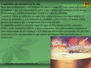 Condiciones que permitieron la vida 
Hace aproximadamente 5 000 millones de años se formo la Tierra, junto con el resto 
del sistema solar. Los materiales de polvo y gas cósmico que rodeaban al Sol fueron 
fusionándose y solidificándose para formar los todos los planetas. 
Cuando la Tierra se condenso, su superficie estaba expuesta a los rayos solares, al 
choque de meteoritos y a la radiación de elementos como el torio y el uranio. Estos 
proceso provocaron que la temperatura fuera muy elevada. 
La atmósfera primitiva contenía vapor de agua (H2O), metano (CH4), amoniaco 
(NH3), ácido cianhídrico (HCN) y otros compuestos, los cuales estaban sometidos al 
calor desprendido de los volcanes y a la radiación ultravioleta proveniente del sol. Otra 
característica de esta atmósfera es que carecía de oxigeno libre necesario para la 
respiración. 
ISAURA MA. NAVARRET E CU 
 