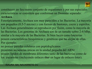constituyen un fascinante conjunto de organismos y por sus especiales 
características se considera que conforman un Dominio separado: 
Archaea. 
Fenotípicamente, Archaea son muy parecidos a las Bacterias. La mayoría 
son pequeños (0.5-5 micras) y con formas de bastones, cocos y espirilos. 
Las Archaea generalmente se reproducen por fisión, como la mayoría de 
las Bacterias. Los genomas de Archaea son de un tamaño sobre 2-4 Mbp, 
similar a la mayoría de las Bacterias. Si bien lucen como bacterias 
poseen características bioquímicas y genéticas que las alejan de ellas. 
Por ejemplo: 
no poseen paredes celulares con peptidoglicanos 
presentan secuencias únicas en la unidad pequeña del ARNr 
poseen lípidos de membrana diferentes tanto de las bacterias como de 
los eucariotas (incluyendo enlaces éter en lugar de enlaces éster). 
ISAURA MA. NAVARRET E CU 
 