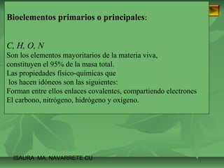 Bioelementos primarios o principales: 
C, H, O, N 
Son los elementos mayoritarios de la materia viva, 
constituyen el 95% de la masa total. 
Las propiedades físico-químicas que 
los hacen idóneos son las siguientes: 
Forman entre ellos enlaces covalentes, compartiendo electrones 
El carbono, nitrógeno, hidrógeno y oxígeno. 
ISAURA MA. NAVARRET E CU 
 