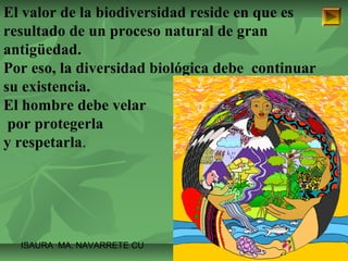 El valor de la biodiversidad reside en que es 
resultado de un proceso natural de gran 
antigüedad. 
Por eso, la diversidad biológica debe continuar 
su existencia. 
El hombre debe velar 
por protegerla 
y respetarla. 
ISAURA MA. NAVARRET E CU 
 