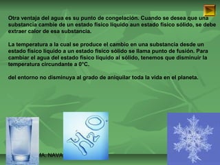 Otra ventaja del agua es su punto de congelación. Cuando se desea que una 
substancia cambie de un estado físico líquido aun estado físico sólido, se debe 
extraer calor de esa substancia. 
La temperatura a la cual se produce el cambio en una substancia desde un 
estado físico líquido a un estado físico sólido se llama punto de fusión. Para 
cambiar el agua del estado físico líquido al sólido, tenemos que disminuir la 
temperatura circundante a 0°C. 
del entorno no disminuya al grado de aniquilar toda la vida en el planeta. 
ISAURA MA. NAVARRET E CU 
 
