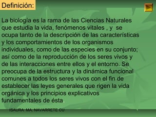 Definición: 
La biología es la rama de las Ciencias Naturales 
que estudia la vida, fenómenos vitales , y se 
ocupa tanto de la descripción de las características 
y los comportamientos de los organismos 
individuales, como de las especies en su conjunto; 
así como de la reproducción de los seres vivos y 
de las interacciones entre ellos y el entorno. Se 
preocupa de la estructura y la dinámica funcional 
comunes a todos los seres vivos con el fin de 
establecer las leyes generales que rigen la vida 
orgánica y los principios explicativos 
fundamentales de ésta. 
ISAURA MA. NAVARRET E CU 
 