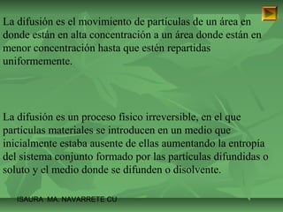 La difusión es el movimiento de partículas de un área en 
donde están en alta concentración a un área donde están en 
menor concentración hasta que estén repartidas 
uniformemente. 
La difusión es un proceso físico irreversible, en el que 
partículas materiales se introducen en un medio que 
inicialmente estaba ausente de ellas aumentando la entropía 
del sistema conjunto formado por las partículas difundidas o 
soluto y el medio donde se difunden o disolvente. 
ISAURA MA. NAVARRET E CU 
 