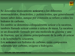 Se denomina técnicamente azúcares a los diferentes 
monosacáridos, disacáridos, y polisacáridos, que generalmente 
tienen sabor dulce, aunque por extensión se refiere a todos los 
hidratos de carbono. 
En cambio se denomina coloquialmente azúcar a la sacarosa, 
también llamado azúcar común o azúcar de mesa. La sacarosa 
es un disacárido formado por una molécula de glucosa y una 
de fructosa, que se obtiene principalmente de la caña de azúcar 
o de la remolacha azucarera. 
Los azúcares son hidratos de carbono, están compuestos 
solamente por carbono, oxígeno e hidrógeno. 
ISAURA MA. NAVARRET E CU 
 
