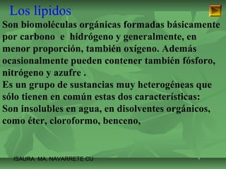 Los lípidos 
Son biomoléculas orgánicas formadas básicamente 
por carbono e hidrógeno y generalmente, en 
menor proporción, también oxígeno. Además 
ocasionalmente pueden contener también fósforo, 
nitrógeno y azufre . 
Es un grupo de sustancias muy heterogéneas que 
sólo tienen en común estas dos características: 
Son insolubles en agua, en disolventes orgánicos, 
como éter, cloroformo, benceno, 
ISAURA MA. NAVARRET E CU 
 