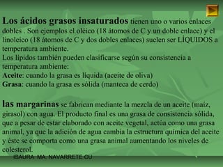Los ácidos grasos insaturados tienen uno o varios enlaces 
dobles . Son ejemplos el oléico (18 átomos de C y un doble enlace) y el 
linoleíco (18 átomos de C y dos dobles enlaces) suelen ser LÍQUIDOS a 
temperatura ambiente. 
Los lípidos también pueden clasificarse según su consistencia a 
temperatura ambiente: 
Aceite: cuando la grasa es líquida (aceite de oliva) 
Grasa: cuando la grasa es sólida (manteca de cerdo) 
las margarinas se fabrican mediante la mezcla de un aceite (maíz, 
girasol) con agua. El producto final es una grasa de consistencia sólida, 
que a pesar de estar elaborado con aceite vegetal, actúa como una grasa 
animal, ya que la adición de agua cambia la estructura química del aceite 
y éste se comporta como una grasa animal aumentando los niveles de 
colesterol. 
ISAURA MA. NAVARRET E CU 
 