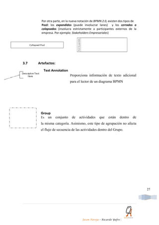 Por otra parte, en la nueva notación de BPMN 2.0, existen dos tipos de
        Pool: los expandidos (puede involucrar lanes) y los cerrados o
        colapsados (involucra estrictamente a participantes externos de la
        empresa. Por ejemplo: Stakeholders Empresariales)




3.7   Artefactos:
         Text Annotation
                               Proporciona información de texto adicional
                               para el lector de un diagrama BPMN




       Group
       Es un        conjunto    de   actividades   que    están   dentro   de
       la misma categoría. Asimismo, este tipo de agrupación no afecta
       el flujo de secuencia de las actividades dentro del Grupo.




                                                                                 27




                                       Jason Pareja – Ricardo Yufre   |
 