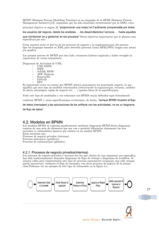 BPMN (Business Process Modelling Notation) es un est´andar de la BPMI (Business Process
Management Initiative)[12], organismo que ha sido absorbido recientemente por la OMG, cuyo
principal objetivo es seg´un [8] “proporcionar una notaci´on f´acilmente comprensible por todos
los usuarios del negocio, desde los analistas. . . los desarrolladores t´ecnicos. . . hasta aquellos
que monitorizar´an y gestionar´an los procesos“.Otros objetivos importantes que se plantea esta
especificaci ´on son:

Crear puentes entre el dise˜no de los procesos de negocio y la implementaci´on del proceso.
Que los lenguajes basados en XML para describir procesos (como BPEL4WS) tengan una notaci
´on gr´afica.

Los propios autores de BPMN por otro lado, reconocen haberse inspirado y haber recogido la
experiencia de varios est´andares:

Diagramas de Actividad de UML.
         - UML EDOC
         - IDEF
         - ebXML BPSS
         - ADF Diagram
         - RossetaNet
         - LOVeM
         - EPC
Es importante tener en cuenta que BPMN abarca ´unicamente los procesosde negocio, lo que
significa que otro tipo de modelos relacionados (estructurade la organizaci´on, recursos, modelos
de datos, estrategias, reglas de negocio etc. . . ) quedan fuera de la especificaci´on.

Todo este tipo de modelados y sus relaciones con BPMN ser´an definidos m´as formalmente
conforme BPMN y otras especificaciones evolucionen, de hecho, “aunque BPMN muestre el flujo
de datos (mensajes) y las asociaciones de los artifacts con las actividades, no es un diagrama
de flujo de datos“.



4.2. Modelos en BPMN
Los modelos BPMN se expresan gr´aficamente mediante diagramas BPMN.Estos diagramas
constan de una serie de elementos que nos van a permitir diferenciar claramente las tres
secciones (o submodelos) b´asicos que existen en un modelo BPMN.
Estas secciones son:
Procesos de negocio privados (internos).
Procesos abstractos (p´ublicos).
Procesos de colaboraci´on (globales).



4.2.1. Procesos de negocio privados(internos)
Los procesos de negocio privados o internos son los que, dentro de una organizaci ´on espec´ıfica,
han sido tradicionalmente llamados diagramas de flujo de trabajo o diagramas de workflow. Si
usamos calles para representarlos este tipo de procesos ´unicamente ocupar´an una calle aunque
pueda interactuar, mediante el flujo de mensajes, con otros procesos de negocio de la misma
clase.Podemos ver un ejemplo de este tipo de submodelo en la figura 4.1.




                                                                                                       27




                                                    Jason Pareja – Ricardo Yufre      |
 