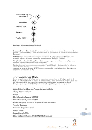 Figura 4.5: Tipos de Gateways en BPMN


Exclusive(Event o Data Based): Para consumir tokens ´unicamente deuna de las ramas de
entrada (Exclusive Merge) o para propagar tokens en s´olo una de las ramas de salida(Exclusive
Decision).
Inclusive: Para consumir tokens de una o m´as ramas de entrada(Inclusive Merge) o para
propagar tokens a, al menos, una de las ramas de salida( Inclusive Desicion).
Complex: Para describir Merge/Join o decisiones que requieran condiciones complejas para
consumir o producir tokens a trav´es del gateway.
Parallel: Consume todos los tokens de entrada (Parallel Merge) y dispara todos los tokens de
salida (Parallel Joining).
Adem´as de estas variaciones, BPMN posee otros s´ımbolos y variaciones cuya descripci´on y
sem´antica podemos ver en [8]



4.4. Herramientas BPMN
Desde la aparici´on de BPMN, y mucho m´as desde la absorci´on de BPMI por parte de la
OMG, la notaci´on BPMN ha tenido un ´exito notable y como consecuencia de ´este ´exito han
ido apareciendo gran cantidad de herramientas que dan soporte a esta especificaci´on.
Las que seg´un la propia OMG[20] implementan la especificaci´on son las siguientes:


Appian Enterprise 5 Business Process Management Suite
aXway: Process Manager
BizAgi
BOC Information Systems: ADONIS
BOC Information Systems: ADONIS
Borland R Together R Products: Together Architect R 2006 and
Together Designer R
Casewise: Corporate Modeler
                                                                                                 27
Cordys: Studio
Fuego: Fuego 5 (BEA)
Elixer Intelligent Software: eliXir BPMN-MDA Framework




                                                  Jason Pareja – Ricardo Yufre    |
 
