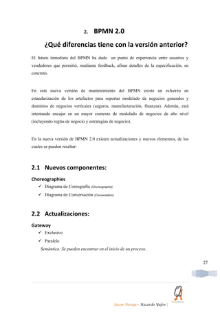 2.    BPMN 2.0
       ¿Qué diferencias tiene con la versión anterior?
El futuro inmediato del BPMN ha dado un punto de experiencia entre usuarios y
vendedores que permitió, mediante feedback, afinar detalles de la especificación, en
concreto.


En esta nueva versión de mantenimiento del BPMN existe un esfuerzo en
estandarización de los artefactos para soportar modelado de negocios generales y
dominios de negocios verticales (seguros, manufacturación, finanzas). Además, está
intentando encajar en un mayor contexto de modelado de negocios de alto nivel
(incluyendo reglas de negocio y estrategias de negocio).


En la nueva versión de BPMN 2.0 existen actualizaciones y nuevos elementos, de los
cuales se pueden resaltar:



2.1 Nuevos componentes:
Choreographies
    Diagrama de Coreografía (Choreographie)
    Diagrama de Conversación (Conversation)



2.2 Actualizaciones:
Gateway
    Exclusivo
    Paralelo
     Semántica: Se pueden encontrar en el inicio de un proceso.


                                                                                       27




                                               Jason Pareja – Ricardo Yufre   |
 