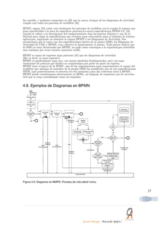 fue notable, y podemos comprobar en [33] que la nueva versi´on de los diagramas de actividad
cumple casi todos los patrones de workflow [32].

BPMN, seg´un [34] cubre casi totalmente los patrones de workflow con lo cu´alse le supone una
gran expresividad a la hora de especificar procesos.La nueva especificaci´on SPEM 2.0, [16]
cuando se refiere a la descripci´on del comportamiento deja las puertas abiertas y nos da la
libertad para elegir la especificaci´on que creamos m´as conveniente para el dominio de nuestra
aplicaci´on, sugiriendo no obstante la misma BPMN o los Diagramas de Actividad. Nos
encontramos por lo tanto con dos especificaciones dentro de la misma OMG, los Diagrama de
Actividad de UML y BPMN, cuyo objetivo es b´asicamente el mismo. Todo parece indicar que
la OMG se est´a decantando por BPMN, no s´olo como concesi´on a la organizaci´on absorbida
sino tambi´en por otras razones expuestas en[28]:

BPMN es capaz de expresar m´as patrones [34] que los diagramas de actividad
[33], es decir, es m´as expresivo.
BPMN es gr´aficamente m´as rico, con menos s´ımbolos fundamentales, pero con m´as
variaciones de ´estos,lo que facilita su comprensi´on por parte de gente no experta.
BPMN tiene el apoyo de la WfMC, una de las organizaciones m´as importantesen el campo del
workflow que adem´as de miembro de la propia OMG ha modificado una de sus especificaciones
XPDL (que posteriormente es descrita en esta memoria) para dar cobertura total a BPMN.
BPMN puede transformarse directamente en BPEL, un lenguaje de orquestaci ´on de servicios
web que se est´a consolidando como un est´andar.


4.6. Ejemplos de Diagramas en BPMN




Figura 4.6: Diagrama en BMPN. Proceso de voto electr´onico.


                                                                                                  27




                                                  Jason Pareja – Ricardo Yufre     |
 