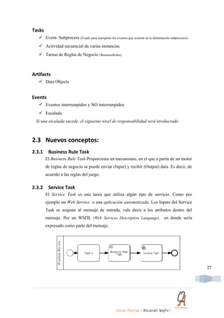 Tasks
    Event- Subprocess (Usado para manipular los eventos que ocurren en la delimitación subprocesos)
    Actividad secuencial de varias instancias
    Tareas de Reglas de Negocio (BusinessRules)



Artifacts
    Data Objects


Events
    Eventos interrumpidos y NO interrumpidos
    Escalada
 Si una escalada sucede, el siguiente nivel de responsabilidad será involucrado



2.3 Nuevos conceptos:
2.3.1    Business Rule Task
        El Business Rule Task Proporciona un mecanismo, en el que a partir de un motor
        de reglas de negocio se puede enviar (Input) y recibir (Output) data. Es decir, de
        acuerdo a las reglas del juego.

2.3.2    Service Task
        El Service Task es una tarea que utiliza algún tipo de servicio. Como por
        ejemplo un Web Service o una aplicación automatizada. Los Inputs del Service
        Task se asignan al mensaje de entrada, vale decir a los atributos dentro del
        mensaje. Por un WSDL (Web Services Description Language), en donde sería
        expresado como parte del mensaje.




                                                                                                       27




                                                     Jason Pareja – Ricardo Yufre       |
 