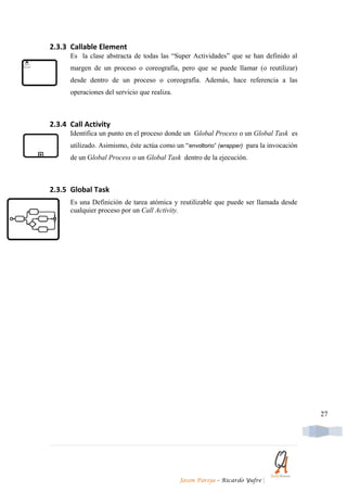 2.3.3 Callable Element
      Es la clase abstracta de todas las “Super Actividades” que se han definido al
      margen de un proceso o coreografía, pero que se puede llamar (o reutilizar)
      desde dentro de un proceso o coreografía. Además, hace referencia a las
      operaciones del servicio que realiza.



2.3.4 Call Activity
      Identifica un punto en el proceso donde un Global Process o un Global Task es
      utilizado. Asimismo, éste actúa como un “envoltorio” (wrapper) para la invocación
      de un Global Process o un Global Task dentro de la ejecución.



2.3.5 Global Task
      Es una Definición de tarea atómica y reutilizable que puede ser llamada desde
      cualquier proceso por un Call Activity.




                                                                                          27




                                              Jason Pareja – Ricardo Yufre   |
 