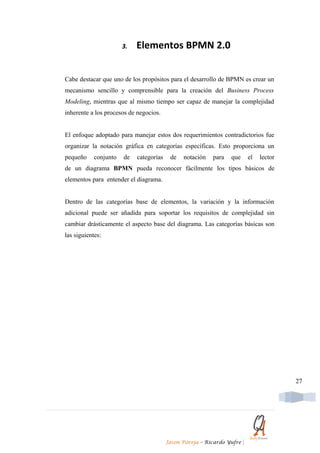 3.   Elementos BPMN 2.0


Cabe destacar que uno de los propósitos para el desarrollo de BPMN es crear un
mecanismo sencillo y comprensible para la creación del Business Process
Modeling, mientras que al mismo tiempo ser capaz de manejar la complejidad
inherente a los procesos de negocios.


El enfoque adoptado para manejar estos dos requerimientos contradictorios fue
organizar la notación gráfica en categorías específicas. Esto proporciona un
pequeño    conjunto   de   categorías    de   notación   para   que        el   lector
de un diagrama BPMN pueda reconocer fácilmente los tipos básicos de
elementos para entender el diagrama.


Dentro de las categorías base de elementos, la variación y la información
adicional puede ser añadida para soportar los requisitos de complejidad sin
cambiar drásticamente el aspecto base del diagrama. Las categorías básicas son
las siguientes:




                                                                                         27




                                        Jason Pareja – Ricardo Yufre   |
 